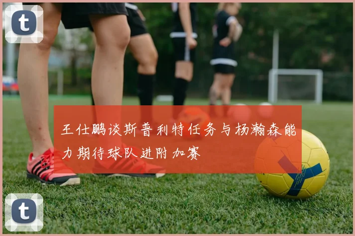 王仕鹏谈斯普利特任务与杨瀚森能力期待球队进附加赛