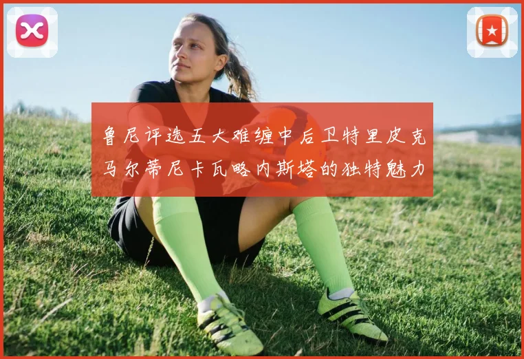 鲁尼评选五大难缠中后卫特里皮克马尔蒂尼卡瓦略内斯塔的独特魅力与挑战