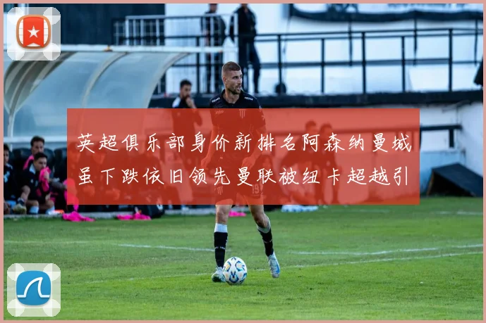 英超俱乐部身价新排名阿森纳曼城虽下跌依旧领先曼联被纽卡超越引关注