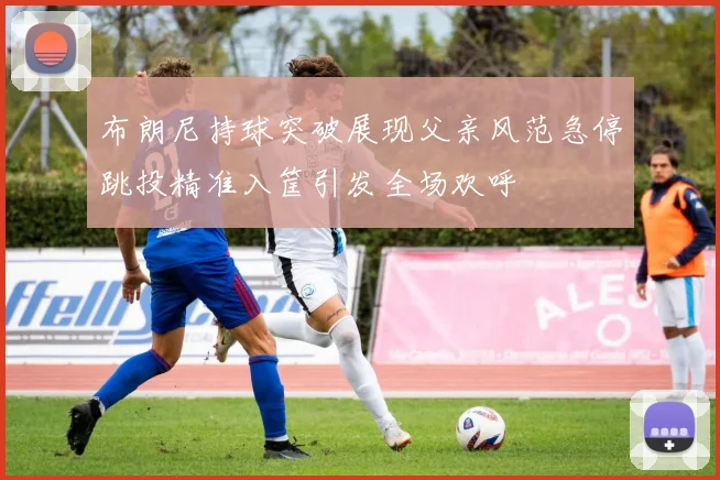 布朗尼持球突破展现父亲风范急停跳投精准入筐引发全场欢呼