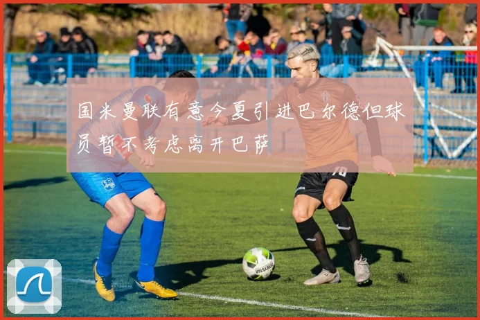 国米曼联有意今夏引进巴尔德但球员暂不考虑离开巴萨