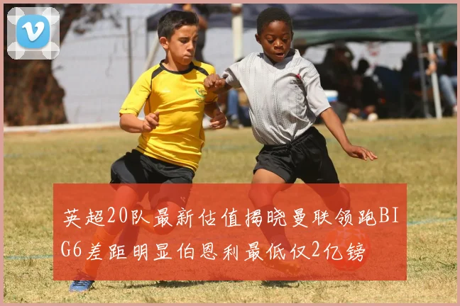 英超20队最新估值揭晓曼联领跑BIG6差距明显伯恩利最低仅2亿镑