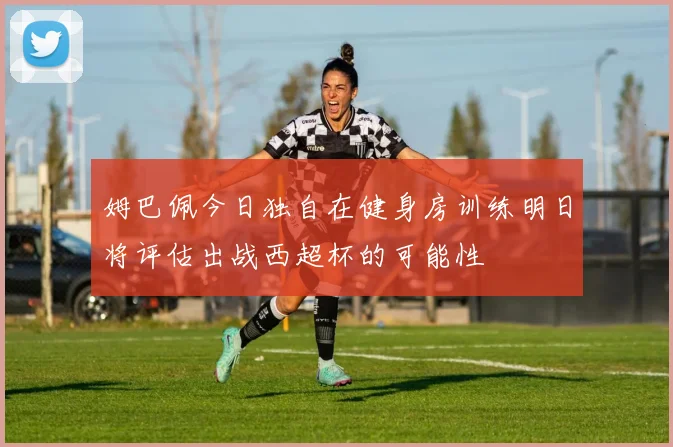 姆巴佩今日独自在健身房训练明日将评估出战西超杯的可能性