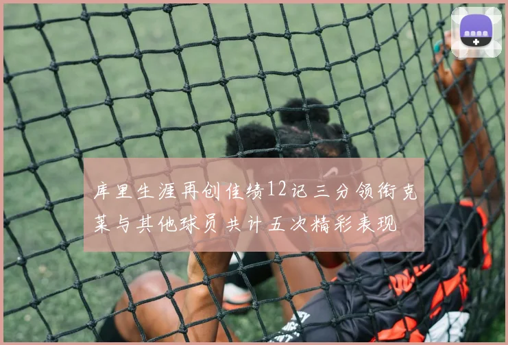 库里生涯再创佳绩12记三分领衔克莱与其他球员共计五次精彩表现