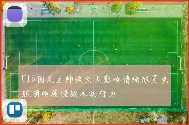 U16国足主帅谈失点影响情绪球员克服困难展现战术执行力