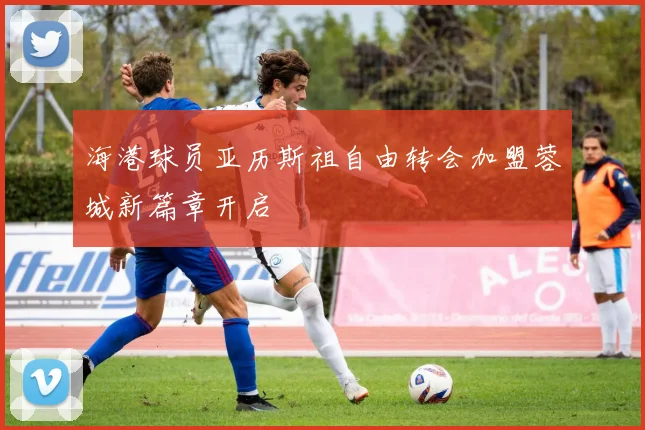海港球员亚历斯祖自由转会加盟蓉城新篇章开启