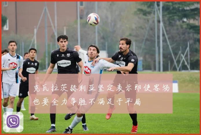 克瓦拉茨赫利亚坚定表示即使客场也要全力争胜不满足于平局