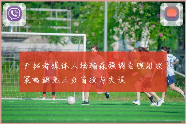 开拓者媒体人杨瀚森强调合理进攻策略避免三分盲投与失误