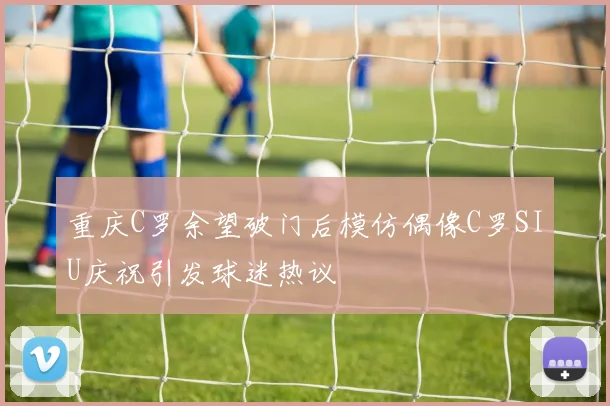 重庆C罗余望破门后模仿偶像C罗SIU庆祝引发球迷热议