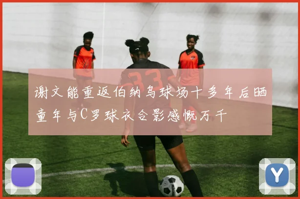 谢文能重返伯纳乌球场十多年后晒童年与C罗球衣合影感慨万千